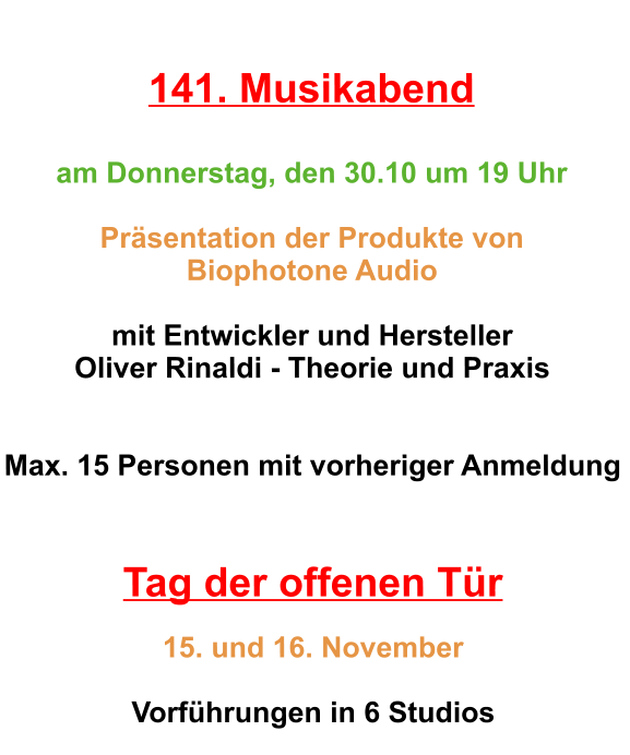 141. Musikabend  am Donnerstag, den 30.10 um 19 Uhr  Präsentation der Produkte von  Biophotone Audio    mit Entwickler und Hersteller  Oliver Rinaldi - Theorie und Praxis   Max. 15 Personen mit vorheriger Anmeldung    Tag der offenen Tür   15. und 16. November  Vorführungen in 6 Studios