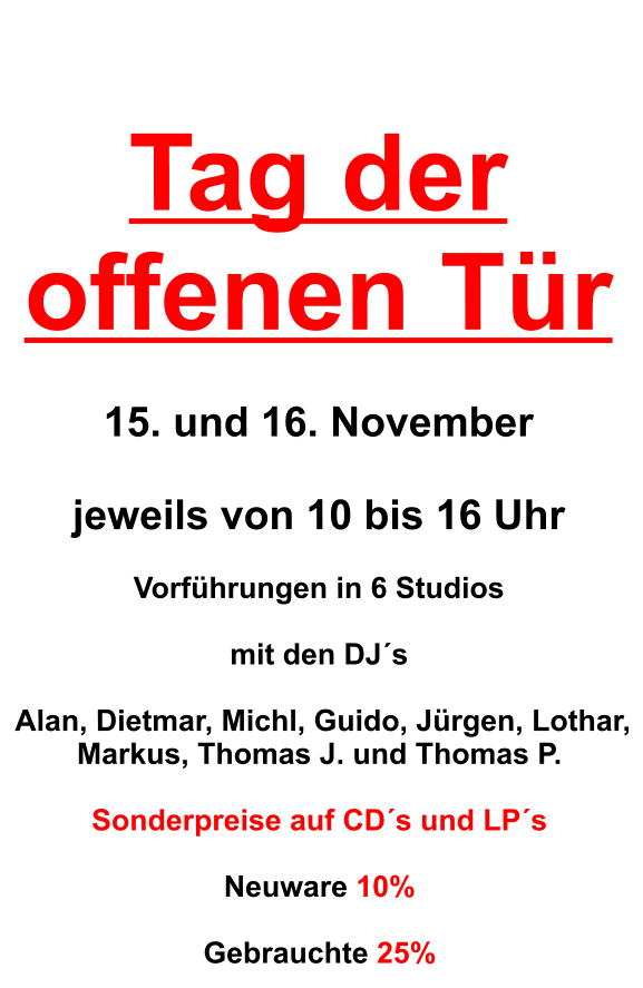 Tag der offenen Tür   15. und 16. November  jeweils von 10 bis 16 Uhr   Vorführungen in 6 Studios  mit den DJ´s   Alan, Dietmar, Michl, Guido, Jürgen, Lothar, Markus, Thomas J. und Thomas P.  Sonderpreise auf CD´s und LP´s  Neuware 10%  Gebrauchte 25%